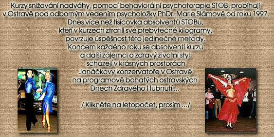 Kurzy sniovn nadvhy, pomoc behaviorln psychoterapie STOB, probhaj

v Ostravi pod odbornm vedenm psycholoky PhDr. Marie Slmov od roku 1997.

Dnes vce ne tiscovka absolventu STOBu,

kteo v kurzech ztratili sv poebyteen kilogramy,

povrzuje spinost tto jedineen metody.

Koncem kadho roku se absolventi kurzu

a dal zjemci o zdrav ivotn styl 

schzej v krsnch prostorch

Janekovy konzervatooe v Ostravi 

na programovi bohatch ostravskch 

Dnech Zdravho Hubnut ... 



/ Kliknite na letopoeet, prosm .../