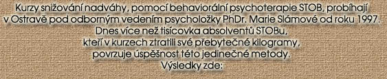 Kurzy sniovn nadvhy, pomoc behaviorln psychoterapie STOB, probhaj

v Ostravi pod odbornm vedenm psycholoky PhDr. Marie Slmov od roku 1997.

Dnes vce ne tiscovka absolventu STOBu,

kteo v kurzech ztratili sv poebyteen kilogramy,

povrzuje spinost tto jedineen metody.

Vsledky zde: